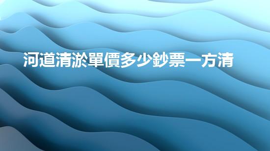 河道清淤單價多少鈔票一方清淤工程中的關(guān)鍵技術(shù)揭秘！如何提升施工效率與安全性？